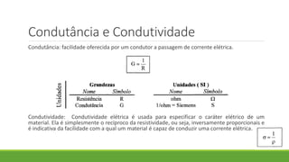 Condutância e Condutividade
Condutância: facilidade oferecida por um condutor a passagem de corrente elétrica.
Condutividade: Condutividade elétrica é usada para especificar o caráter elétrico de um
material. Ela é simplesmente o recíproco da resistividade, ou seja, inversamente proporcionais e
é indicativa da facilidade com a qual um material é capaz de conduzir uma corrente elétrica.
 
