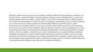 Constitui engano achar que o ouro é o melhor condutor elétrico. Na temperatura ambiente, no
planeta Terra, o material melhor condutor elétrico ainda é a prata. Relativamente, a prata tem
condutividade elétrica de 108%; o cobre 100%; o ouro 70%; o alumínio 60% e o titânio apenas
1%. A base de comparação é o cobre. O ouro, em qualquer comparação, seja no mesmo volume,
ou na mesma massa, sempre perde em condutividade elétrica ou térmica para o cobre.
Entretanto, para conexões elétricas, em que a corrente elétrica deve passar de uma superfície
para outra, o ouro leva muita vantagem sobre os demais materiais, pois sua oxidação ao ar livre
é extremamente baixa, resultando numa elevada durabilidade na manutenção do bom contato
elétrico. Entre os citados, o alumínio seria o pior material para as conexões elétricas, devido à
facilidade de oxidação e à baixa condutividade elétrica da superfície oxidada. Assim, um cabo
condutor de cobre com os plugues de contatos dourados levam vantagens sobre outros metais.
Uma conexão entre superfícies de cobre, soldada com prata constitui a melhor combinação para
a condução da eletricidade ou do calor entre condutores distintos.
 