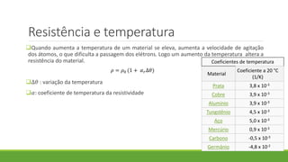 Resistência e temperatura
Quando aumenta a temperatura de um material se eleva, aumenta a velocidade de agitação
dos átomos, o que dificulta a passagem dos elétrons. Logo um aumento da temperatura altera a
resistência do material.
∆𝜃 : variação da temperatura
𝛼: coeficiente de temperatura da resistividade
𝜌 = 𝜌0 (1 + 𝛼 𝑟∆𝜃)
Coeficientes de temperatura
Material
Coeficiente a 20 °C
(1/K)
Prata 3,8 x 10-3
Cobre 3,9 x 10-3
Alumínio 3,9 x 10-3
Tungstênio 4,5 x 10-3
Aço 5,0 x 10-3
Mercúrio 0,9 x 10-3
Carbono -0,5 x 10-3
Germânio -4,8 x 10-2
 