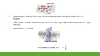 1. Geralmente os elétrons livres têm um movimento caótico, movendo-se em todas as
direções.
2. Definição de corrente: movimento de partículas com carga elétrica ou movimento das cargas
elétricas.
3. Intensidade da Corrente
𝐶𝑜𝑟𝑟𝑒𝑛𝑡𝑒 𝐶𝑜𝑛𝑠𝑡𝑎𝑛𝑡𝑒[𝐴] = 𝑖 =
𝑄
∆𝑡
 