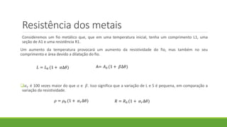 Resistência dos metais
Consideremos um fio metálico que, que em uma temperatura inicial, tenha um comprimento L1, uma
seção de A1 e uma resistência R1.
Um aumento da temperatura provocará um aumento da resistividade do fio, mas também no seu
comprimento e área devido a dilatação do fio.
𝛼 𝑟 é 100 vezes maior do que 𝛼 e 𝛽. Isso significa que a variação de L e S é pequena, em comparação a
variação da resistividade.
𝐿 = 𝐿0 (1 + 𝛼∆𝜃) A= 𝐴0 (1 + 𝛽∆𝜃)
𝜌 = 𝜌0 (1 + 𝛼 𝑟∆𝜃) 𝑅 = 𝑅0 (1 + 𝛼 𝑟∆𝜃)
 