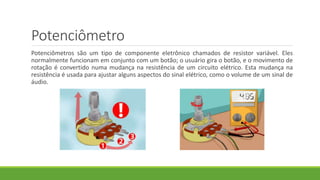 Potenciômetro
Potenciômetros são um tipo de componente eletrônico chamados de resistor variável. Eles
normalmente funcionam em conjunto com um botão; o usuário gira o botão, e o movimento de
rotação é convertido numa mudança na resistência de um circuito elétrico. Esta mudança na
resistência é usada para ajustar alguns aspectos do sinal elétrico, como o volume de um sinal de
áudio.
 