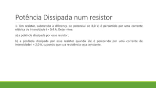 Potência Dissipada num resistor
1- Um resistor, submetido à diferença de potencial de 8,0 V, é percorrido por uma corrente
elétrica de intensidade i = 0,4 A. Determine:
a) a potência dissipada por esse resistor;
b) a potência dissipada por esse resistor quando ele é percorrido por uma corrente de
intensidade i = 2,0 A, supondo que sua resistência seja constante.
 