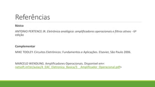 Referências
Básica
ANTONIO PERTENCE JR. Eletrônica analógica: amplificadores operacionais e filtros ativos - 6ª
edição
Complementar
MIKE TOOLEY. Circuitos Eletrônicos: Fundamentos e Aplicações. Elsevier, São Paulo 2006.
MARCELO WENDLING. Amplificadores Operacionais. Disponível em<
netsoft.inf.br/aulas/4_EAC_Eletronica_Basica/3__Amplificador_Operacional.pdf>
 