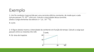 Exemplo
1- Um fio condutor é percorrido por uma corrente elétrica constante, de modo que a cada
minuto passam 75. 1019
𝑒𝑙é𝑡𝑟𝑜𝑛𝑠. Calcule a intensidade dessa corrente.
(Dada a carga elementar do elétron e = 1,6 . 10−19C)
R: 2,0 A
2- A figura abaixo mostra a intensidade da conttente em função do tempo. Calcule a carga que
passam entre os instantes t0 e t20.
R: Q= área do trapézio
 