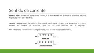 Sentido da corrente
Sentido Real: ocorre nos condutores sólidos, é o movimento dos elétrons e acontece do polo
negativo para o polo positivo.
Sentido convencional: é o sentido da corrente elétrica que corresponde ao sentido do campo
elétrico no interior do condutor, que vai do polo positivo para o negativo.
OBS: O sentido convencional é sempre usado para análise da corrente elétrica.
 