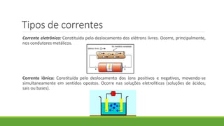 Tipos de correntes
Corrente eletrônica: Constituída pelo deslocamento dos elétrons livres. Ocorre, principalmente,
nos condutores metálicos.
Corrente iônica: Constituída pelo deslocamento dos íons positivos e negativos, movendo-se
simultaneamente em sentidos opostos. Ocorre nas soluções eletrolíticas (soluções de ácidos,
sais ou bases).
 