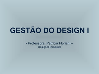 GESTÃO DO DESIGN I
- Professora: Patrícia Floriani –
Designer Industrial
 