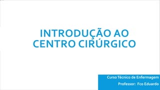 INTRODUÇÃO AO
CENTRO CIRÚRGICO
CursoTécnico de Enfermagem
Professor: Fco Eduardo
 
