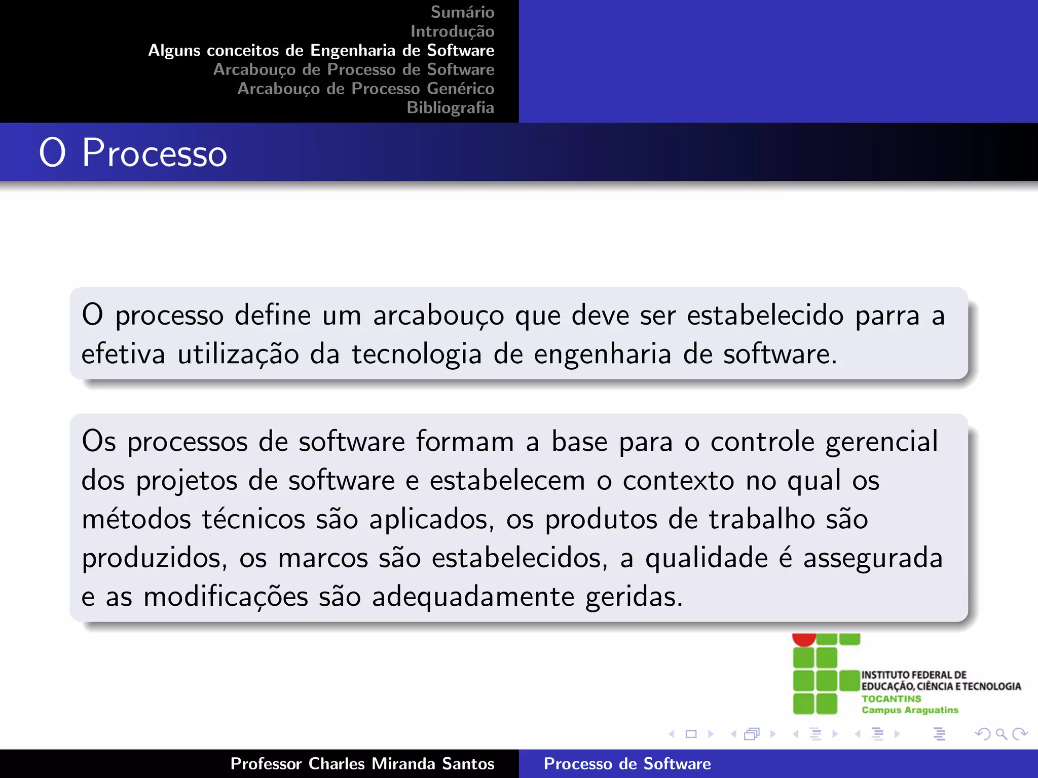 Sum´rio
                                              a
                                       Introdu¸˜o
                                               ca
       Alguns conceitos de Engenharia de Software
               Arcabou¸o de Processo de Software
                       c
                  Arcabou¸o de Processo Gen´rico
                          c                  e
                                      Bibliograﬁa


O Processo


  O processo deﬁne um arcabou¸o que deve ser estabelecido parra a
                                 c
  efetiva utiliza¸˜o da tecnologia de engenharia de software.
                 ca

  Os processos de software formam a base para o controle gerencial
  dos projetos de software e estabelecem o contexto no qual os
  m´todos t´cnicos s˜o aplicados, os produtos de trabalho s˜o
    e       e        a                                      a
  produzidos, os marcos s˜o estabelecidos, a qualidade ´ assegurada
                          a                            e
  e as modiﬁca¸˜es s˜o adequadamente geridas.
               co     a




                Professor Charles Miranda Santos    Processo de Software
 