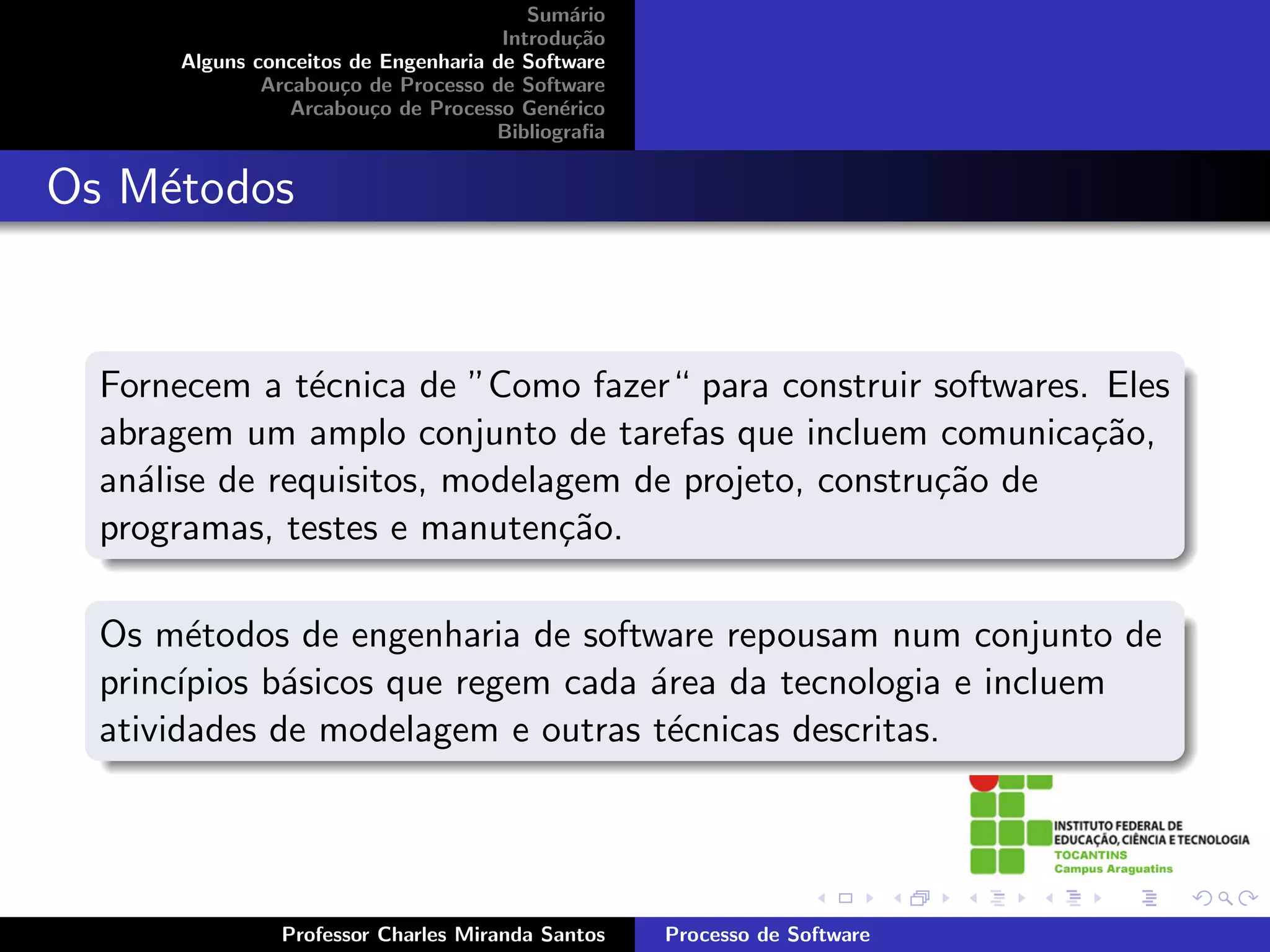Sum´rio
                                             a
                                      Introdu¸˜o
                                              ca
      Alguns conceitos de Engenharia de Software
              Arcabou¸o de Processo de Software
                      c
                 Arcabou¸o de Processo Gen´rico
                         c                  e
                                     Bibliograﬁa


Os M´todos
    e


  Fornecem a t´cnica de ”Como fazer“ para construir softwares. Eles
                e
  abragem um amplo conjunto de tarefas que incluem comunica¸˜o,
                                                              ca
  an´lise de requisitos, modelagem de projeto, constru¸˜o de
    a                                                 ca
  programas, testes e manuten¸˜o.
                               ca

  Os m´todos de engenharia de software repousam num conjunto de
        e
  princ´
       ıpios b´sicos que regem cada ´rea da tecnologia e incluem
              a                     a
  atividades de modelagem e outras t´cnicas descritas.
                                     e




               Professor Charles Miranda Santos    Processo de Software
 