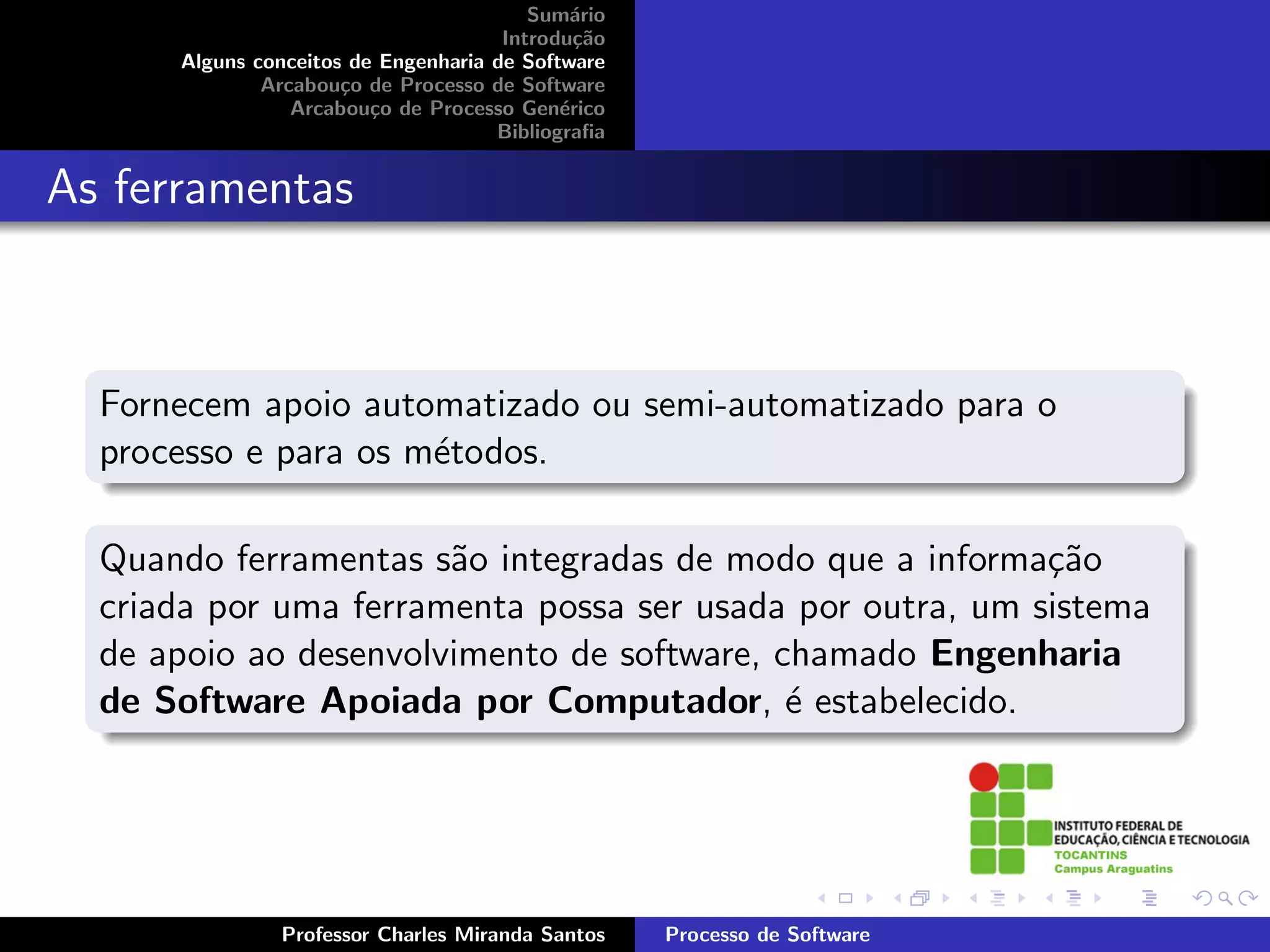 Sum´rio
                                             a
                                      Introdu¸˜o
                                              ca
      Alguns conceitos de Engenharia de Software
              Arcabou¸o de Processo de Software
                      c
                 Arcabou¸o de Processo Gen´rico
                         c                  e
                                     Bibliograﬁa


As ferramentas



  Fornecem apoio automatizado ou semi-automatizado para o
  processo e para os m´todos.
                      e

  Quando ferramentas s˜o integradas de modo que a informa¸˜o
                       a                                   ca
  criada por uma ferramenta possa ser usada por outra, um sistema
  de apoio ao desenvolvimento de software, chamado Engenharia
  de Software Apoiada por Computador, ´ estabelecido.
                                            e




               Professor Charles Miranda Santos    Processo de Software
 
