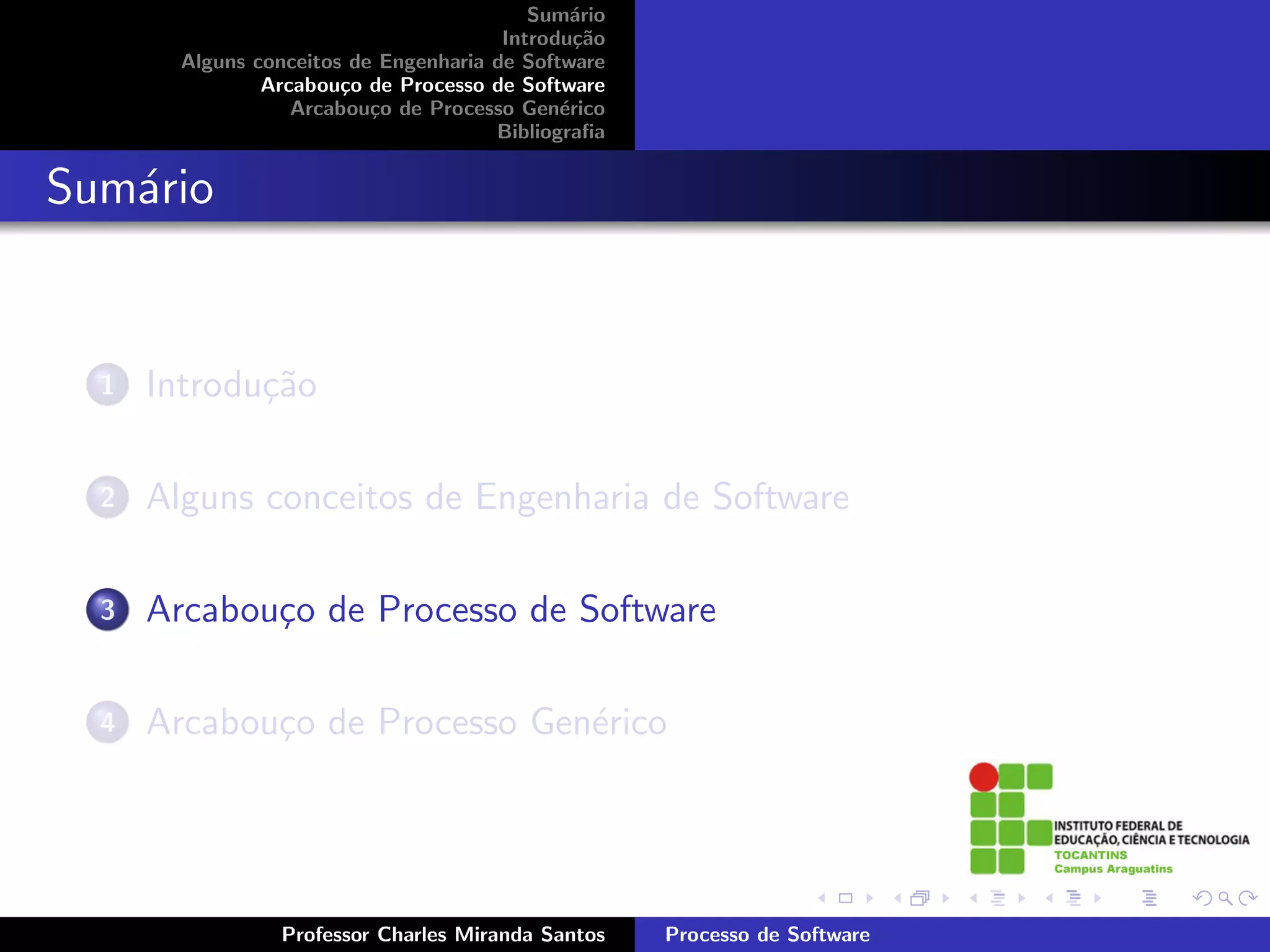 Sum´rio
                                               a
                                        Introdu¸˜o
                                                ca
        Alguns conceitos de Engenharia de Software
                Arcabou¸o de Processo de Software
                        c
                   Arcabou¸o de Processo Gen´rico
                           c                  e
                                       Bibliograﬁa


Sum´rio
   a


  1   Introdu¸˜o
             ca

  2   Alguns conceitos de Engenharia de Software

  3   Arcabou¸o de Processo de Software
             c

  4   Arcabou¸o de Processo Gen´rico
             c                 e




                 Professor Charles Miranda Santos    Processo de Software
 