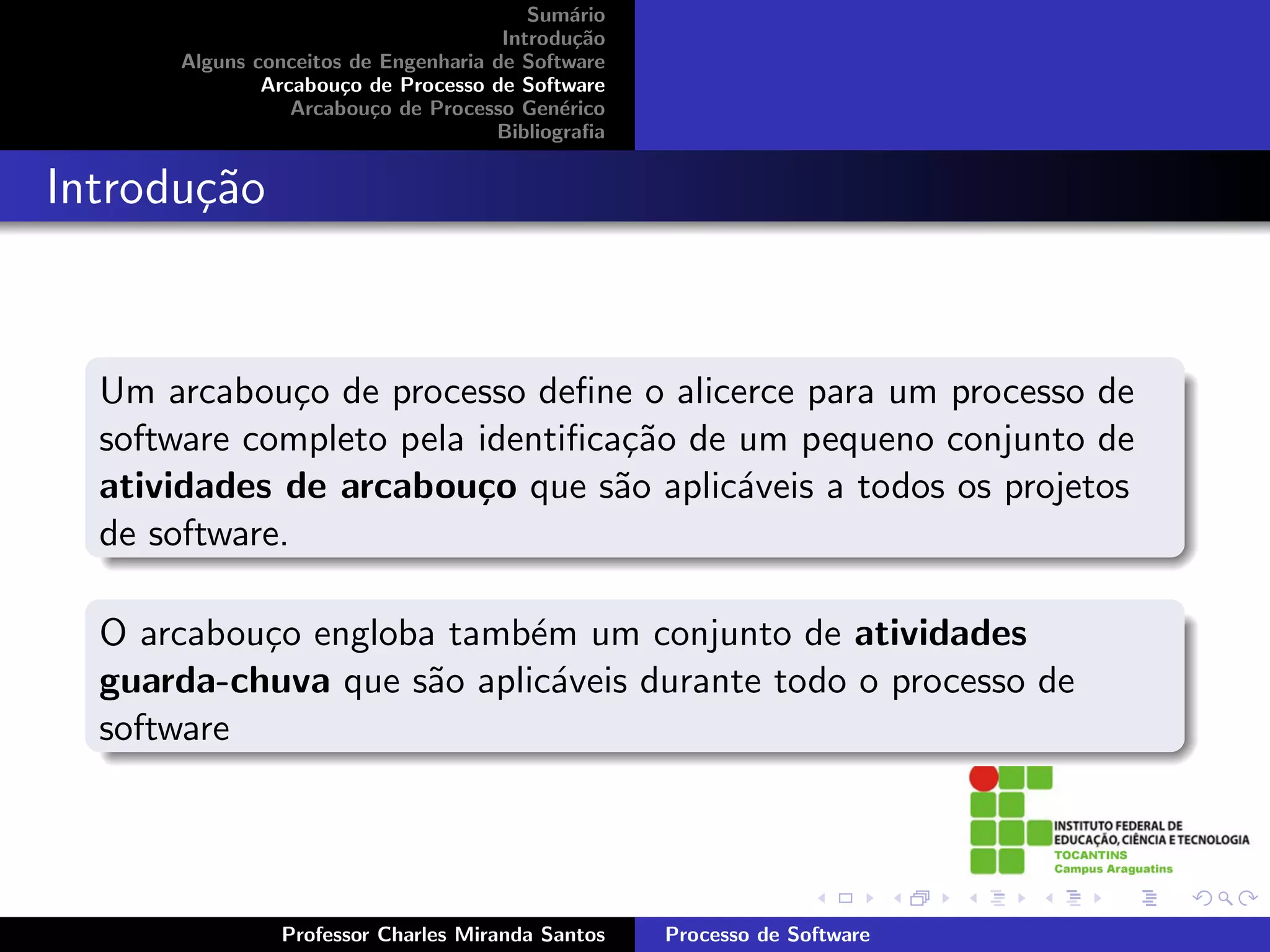 Sum´rio
                                             a
                                      Introdu¸˜o
                                              ca
      Alguns conceitos de Engenharia de Software
              Arcabou¸o de Processo de Software
                      c
                 Arcabou¸o de Processo Gen´rico
                         c                  e
                                     Bibliograﬁa


Introdu¸˜o
       ca


  Um arcabou¸o de processo deﬁne o alicerce para um processo de
               c
  software completo pela identiﬁca¸˜o de um pequeno conjunto de
                                  ca
  atividades de arcabou¸o que s˜o aplic´veis a todos os projetos
                         c        a      a
  de software.

  O arcabou¸o engloba tamb´m um conjunto de atividades
           c               e
  guarda-chuva que s˜o aplic´veis durante todo o processo de
                     a       a
  software




               Professor Charles Miranda Santos    Processo de Software
 