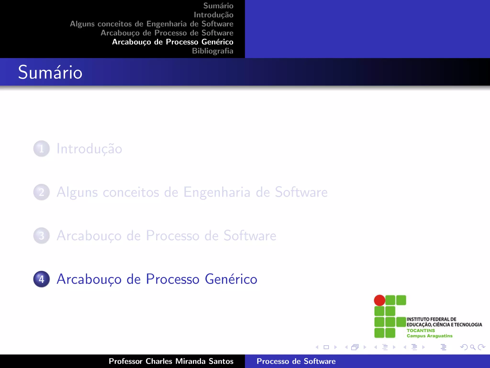 Sum´rio
                                               a
                                        Introdu¸˜o
                                                ca
        Alguns conceitos de Engenharia de Software
                Arcabou¸o de Processo de Software
                        c
                   Arcabou¸o de Processo Gen´rico
                           c                  e
                                       Bibliograﬁa


Sum´rio
   a


  1   Introdu¸˜o
             ca

  2   Alguns conceitos de Engenharia de Software

  3   Arcabou¸o de Processo de Software
             c

  4   Arcabou¸o de Processo Gen´rico
             c                 e




                 Professor Charles Miranda Santos    Processo de Software
 