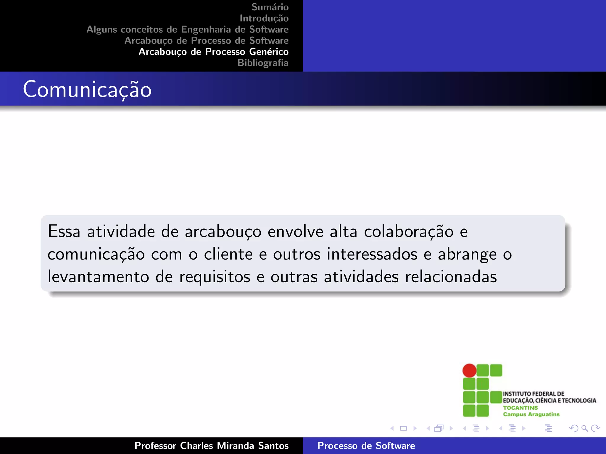 Sum´rio
                                             a
                                      Introdu¸˜o
                                              ca
      Alguns conceitos de Engenharia de Software
              Arcabou¸o de Processo de Software
                      c
                 Arcabou¸o de Processo Gen´rico
                         c                  e
                                     Bibliograﬁa


Comunica¸˜o
        ca




  Essa atividade de arcabou¸o envolve alta colabora¸˜o e
                           c                        ca
  comunica¸˜o com o cliente e outros interessados e abrange o
            ca
  levantamento de requisitos e outras atividades relacionadas




               Professor Charles Miranda Santos    Processo de Software
 