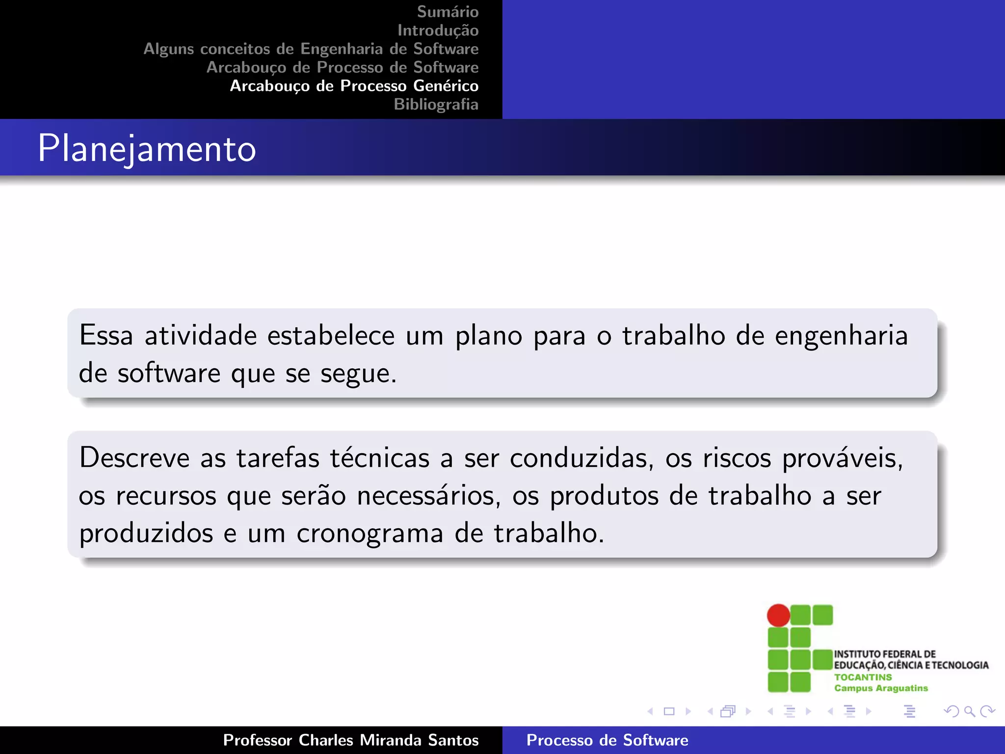 Sum´rio
                                              a
                                       Introdu¸˜o
                                               ca
       Alguns conceitos de Engenharia de Software
               Arcabou¸o de Processo de Software
                       c
                  Arcabou¸o de Processo Gen´rico
                          c                  e
                                      Bibliograﬁa


Planejamento



  Essa atividade estabelece um plano para o trabalho de engenharia
  de software que se segue.

  Descreve as tarefas t´cnicas a ser conduzidas, os riscos prov´veis,
                       e                                       a
  os recursos que ser˜o necess´rios, os produtos de trabalho a ser
                     a         a
  produzidos e um cronograma de trabalho.




                Professor Charles Miranda Santos    Processo de Software
 