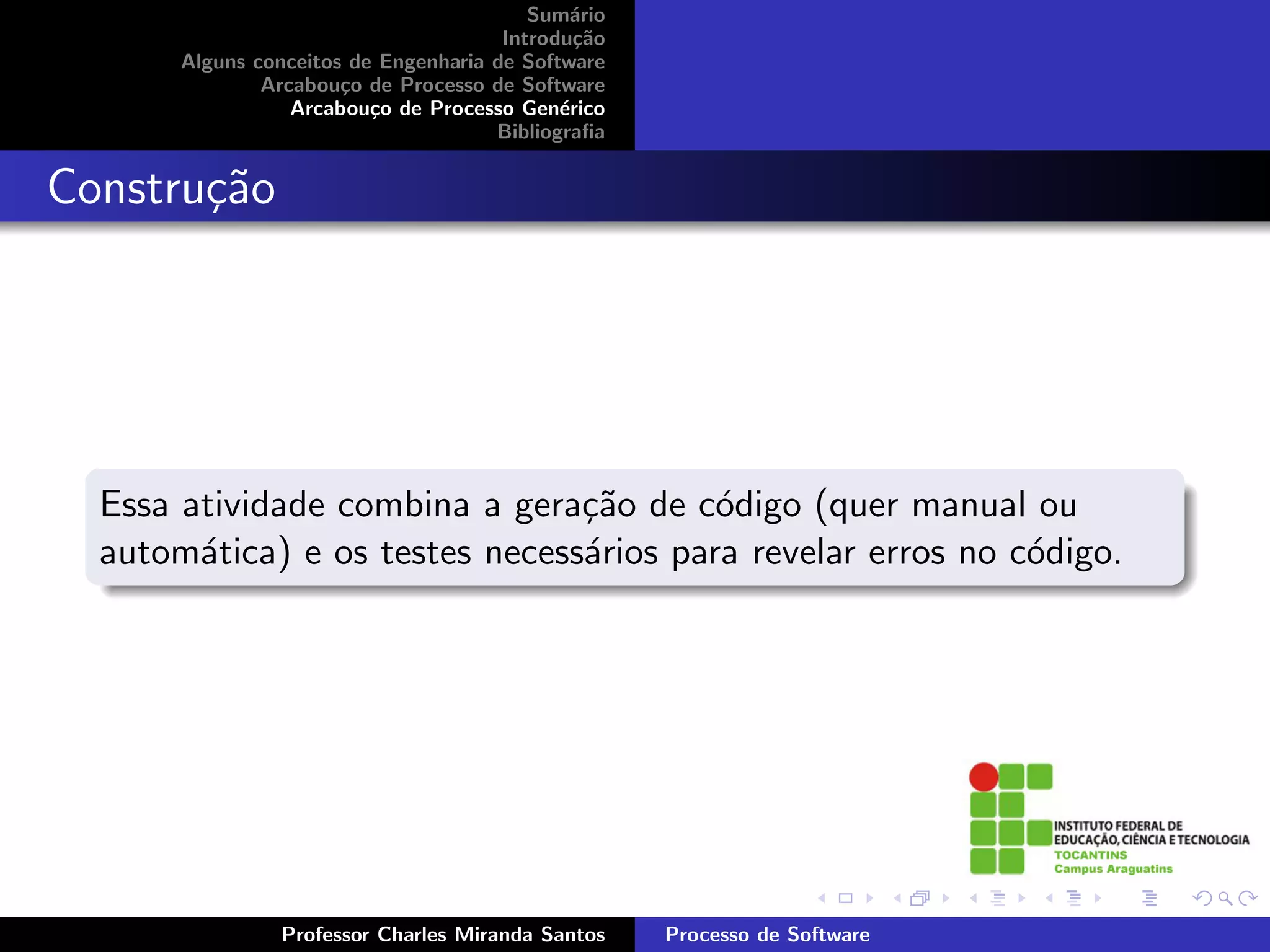 Sum´rio
                                              a
                                       Introdu¸˜o
                                               ca
       Alguns conceitos de Engenharia de Software
               Arcabou¸o de Processo de Software
                       c
                  Arcabou¸o de Processo Gen´rico
                          c                  e
                                      Bibliograﬁa


Constru¸˜o
       ca




  Essa atividade combina a gera¸˜o de c´digo (quer manual ou
                                ca       o
  autom´tica) e os testes necess´rios para revelar erros no c´digo.
        a                       a                            o




                Professor Charles Miranda Santos    Processo de Software
 