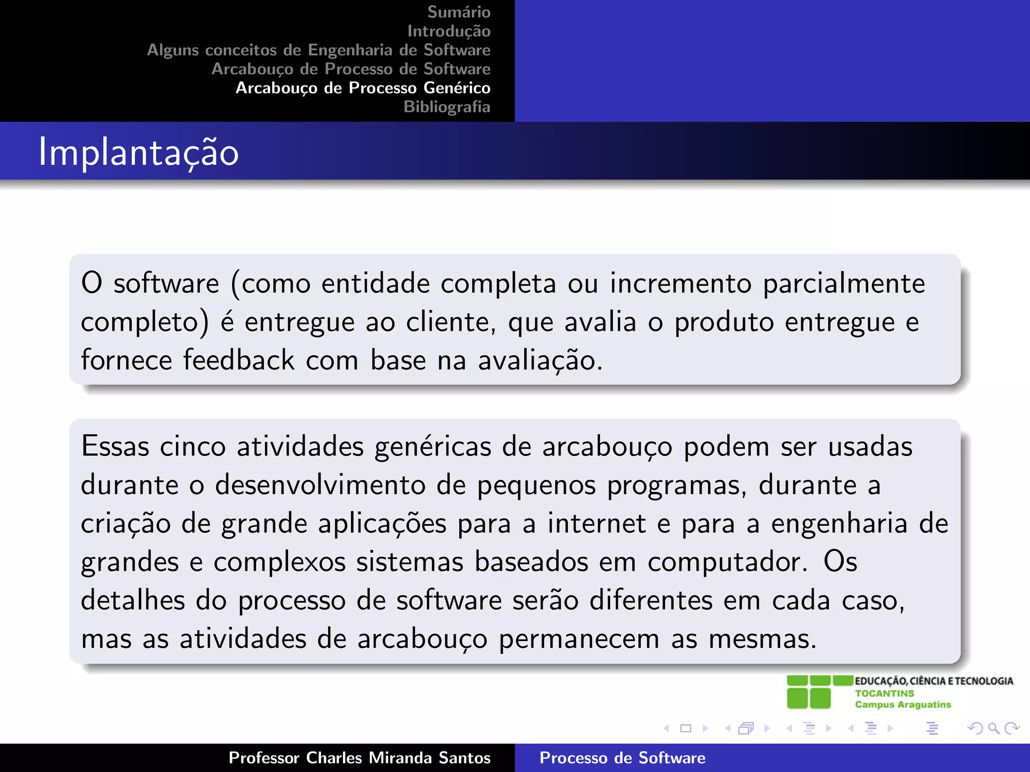 Sum´rio
                                              a
                                       Introdu¸˜o
                                               ca
       Alguns conceitos de Engenharia de Software
               Arcabou¸o de Processo de Software
                       c
                  Arcabou¸o de Processo Gen´rico
                          c                  e
                                      Bibliograﬁa


Implanta¸˜o
        ca


  O software (como entidade completa ou incremento parcialmente
  completo) ´ entregue ao cliente, que avalia o produto entregue e
             e
  fornece feedback com base na avalia¸˜o.
                                      ca

  Essas cinco atividades gen´ricas de arcabou¸o podem ser usadas
                            e                 c
  durante o desenvolvimento de pequenos programas, durante a
  cria¸˜o de grande aplica¸˜es para a internet e para a engenharia de
      ca                  co
  grandes e complexos sistemas baseados em computador. Os
  detalhes do processo de software ser˜o diferentes em cada caso,
                                      a
  mas as atividades de arcabou¸o permanecem as mesmas.
                                c


                Professor Charles Miranda Santos    Processo de Software
 