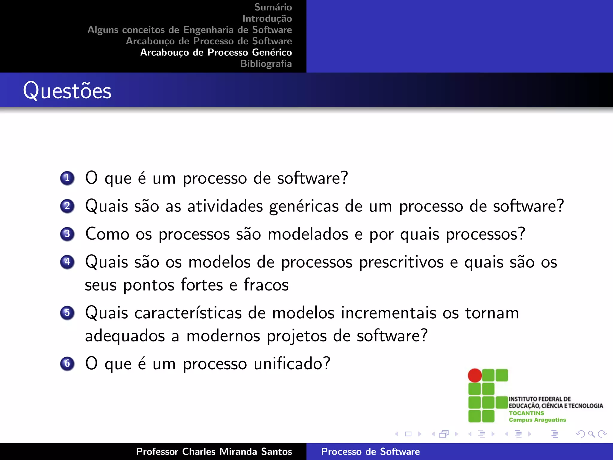 Sum´rio
                                              a
                                       Introdu¸˜o
                                               ca
       Alguns conceitos de Engenharia de Software
               Arcabou¸o de Processo de Software
                       c
                  Arcabou¸o de Processo Gen´rico
                          c                  e
                                      Bibliograﬁa


Quest˜es
     o


   1   O que ´ um processo de software?
             e
   2   Quais s˜o as atividades gen´ricas de um processo de software?
              a                   e
   3   Como os processos s˜o modelados e por quais processos?
                          a
   4   Quais s˜o os modelos de processos prescritivos e quais s˜o os
              a                                                a
       seus pontos fortes e fracos
   5   Quais caracter´
                     ısticas de modelos incrementais os tornam
       adequados a modernos projetos de software?
   6   O que ´ um processo uniﬁcado?
             e



                Professor Charles Miranda Santos    Processo de Software
 