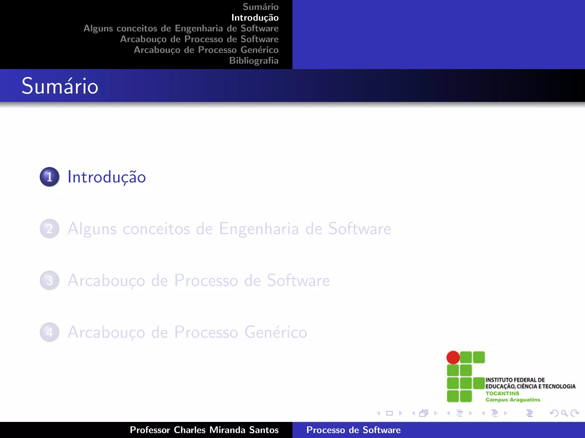 Sum´rio
                                               a
                                        Introdu¸˜o
                                                ca
        Alguns conceitos de Engenharia de Software
                Arcabou¸o de Processo de Software
                        c
                   Arcabou¸o de Processo Gen´rico
                           c                  e
                                       Bibliograﬁa


Sum´rio
   a


  1   Introdu¸˜o
             ca

  2   Alguns conceitos de Engenharia de Software

  3   Arcabou¸o de Processo de Software
             c

  4   Arcabou¸o de Processo Gen´rico
             c                 e




                 Professor Charles Miranda Santos    Processo de Software
 