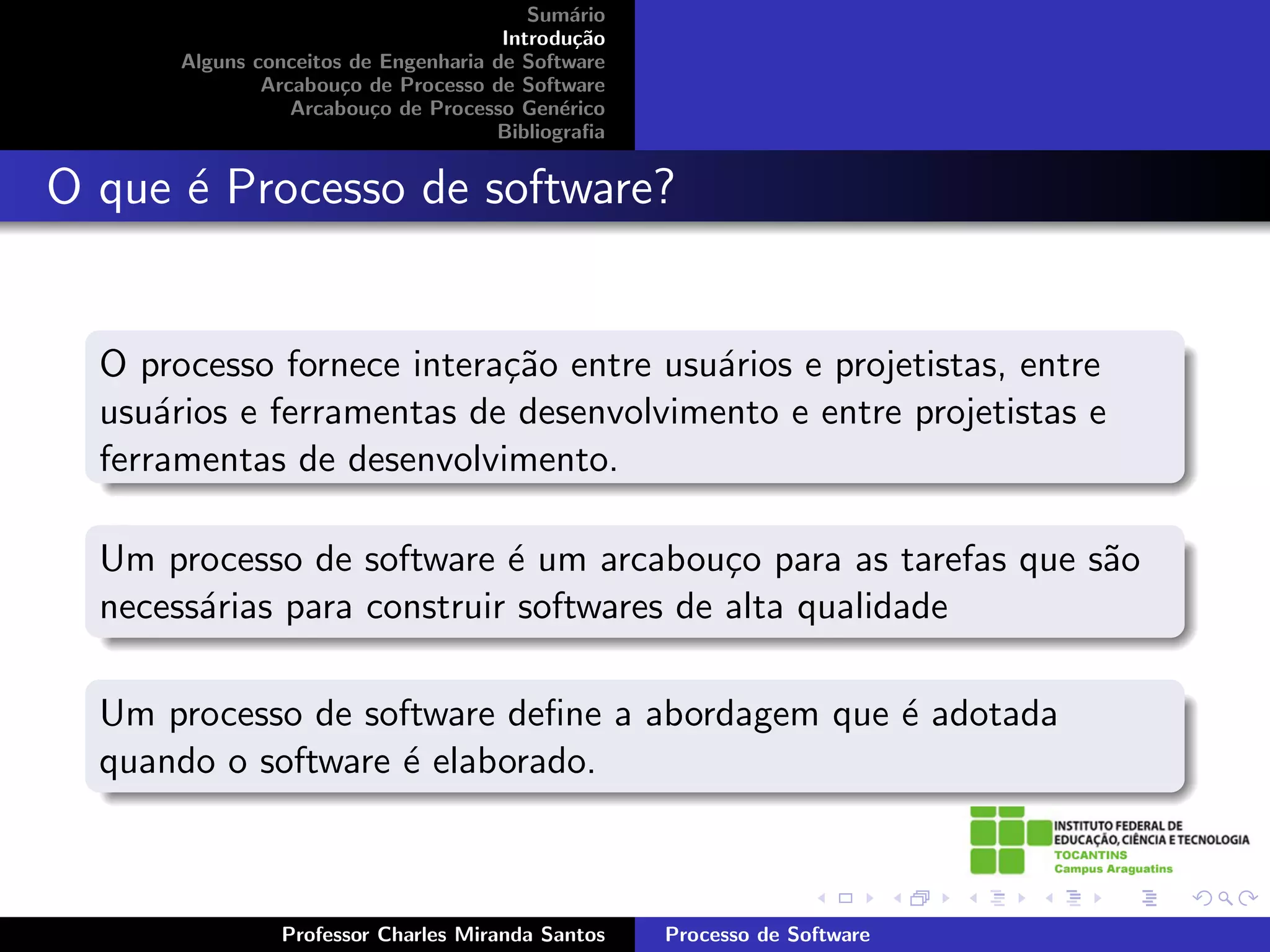Sum´rio
                                              a
                                       Introdu¸˜o
                                               ca
       Alguns conceitos de Engenharia de Software
               Arcabou¸o de Processo de Software
                       c
                  Arcabou¸o de Processo Gen´rico
                          c                  e
                                      Bibliograﬁa


O que ´ Processo de software?
      e


  O processo fornece intera¸˜o entre usu´rios e projetistas, entre
                           ca           a
  usu´rios e ferramentas de desenvolvimento e entre projetistas e
      a
  ferramentas de desenvolvimento.

  Um processo de software ´ um arcabou¸o para as tarefas que s˜o
                            e             c                   a
  necess´rias para construir softwares de alta qualidade
        a

  Um processo de software deﬁne a abordagem que ´ adotada
                                                e
  quando o software ´ elaborado.
                    e



                Professor Charles Miranda Santos    Processo de Software
 
