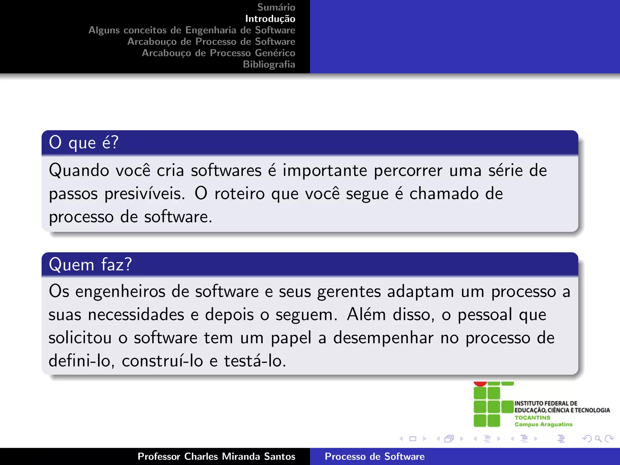 Sum´rio
                                           a
                                    Introdu¸˜o
                                            ca
    Alguns conceitos de Engenharia de Software
            Arcabou¸o de Processo de Software
                    c
               Arcabou¸o de Processo Gen´rico
                       c                  e
                                   Bibliograﬁa




O que ´?
       e
Quando vocˆ cria softwares ´ importante percorrer uma s´rie de
            e                e                          e
passos presiv´
             ıveis. O roteiro que vocˆ segue ´ chamado de
                                     e       e
processo de software.

Quem faz?
Os engenheiros de software e seus gerentes adaptam um processo a
suas necessidades e depois o seguem. Al´m disso, o pessoal que
                                        e
solicitou o software tem um papel a desempenhar no processo de
deﬁni-lo, constru´ e test´-lo.
                  ı-lo    a




             Professor Charles Miranda Santos    Processo de Software
 