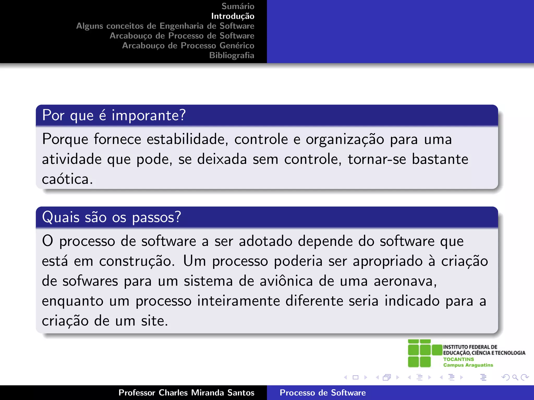Sum´rio
                                            a
                                     Introdu¸˜o
                                             ca
     Alguns conceitos de Engenharia de Software
             Arcabou¸o de Processo de Software
                     c
                Arcabou¸o de Processo Gen´rico
                        c                  e
                                    Bibliograﬁa




Por que ´ imporante?
         e
Porque fornece estabilidade, controle e organiza¸˜o para uma
                                                ca
atividade que pode, se deixada sem controle, tornar-se bastante
ca´tica.
  o

Quais s˜o os passos?
       a
O processo de software a ser adotado depende do software que
est´ em constru¸˜o. Um processo poderia ser apropriado ` cria¸˜o
   a           ca                                        a    ca
de sofwares para um sistema de aviˆnica de uma aeronava,
                                  o
enquanto um processo inteiramente diferente seria indicado para a
cria¸˜o de um site.
    ca



              Professor Charles Miranda Santos    Processo de Software
 