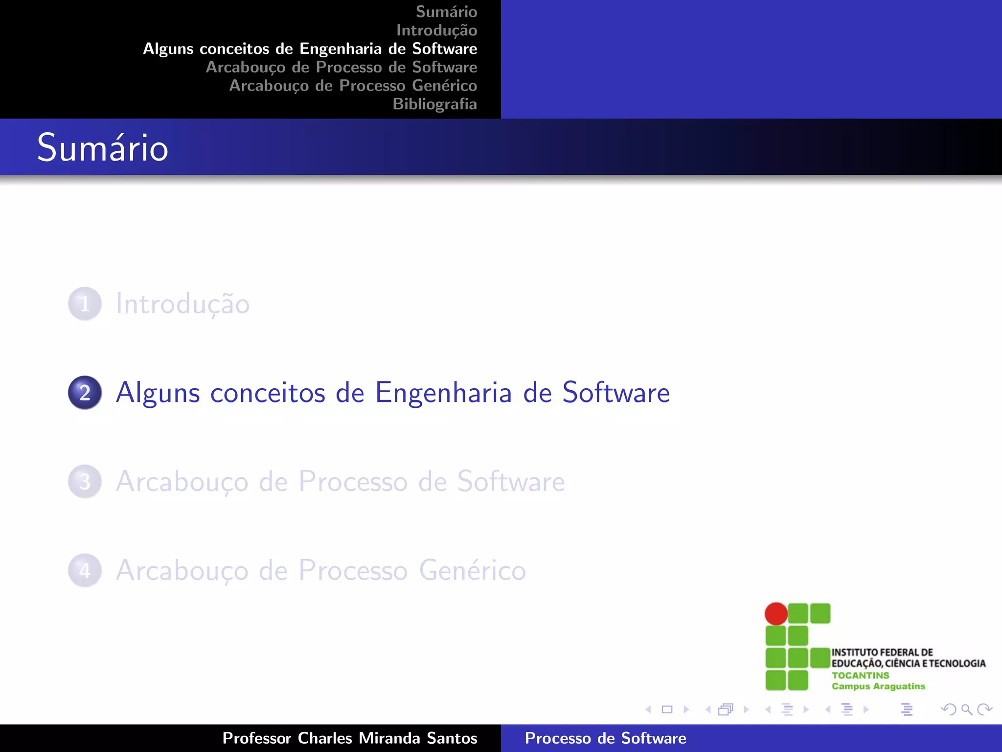 Sum´rio
                                               a
                                        Introdu¸˜o
                                                ca
        Alguns conceitos de Engenharia de Software
                Arcabou¸o de Processo de Software
                        c
                   Arcabou¸o de Processo Gen´rico
                           c                  e
                                       Bibliograﬁa


Sum´rio
   a


  1   Introdu¸˜o
             ca

  2   Alguns conceitos de Engenharia de Software

  3   Arcabou¸o de Processo de Software
             c

  4   Arcabou¸o de Processo Gen´rico
             c                 e




                 Professor Charles Miranda Santos    Processo de Software
 