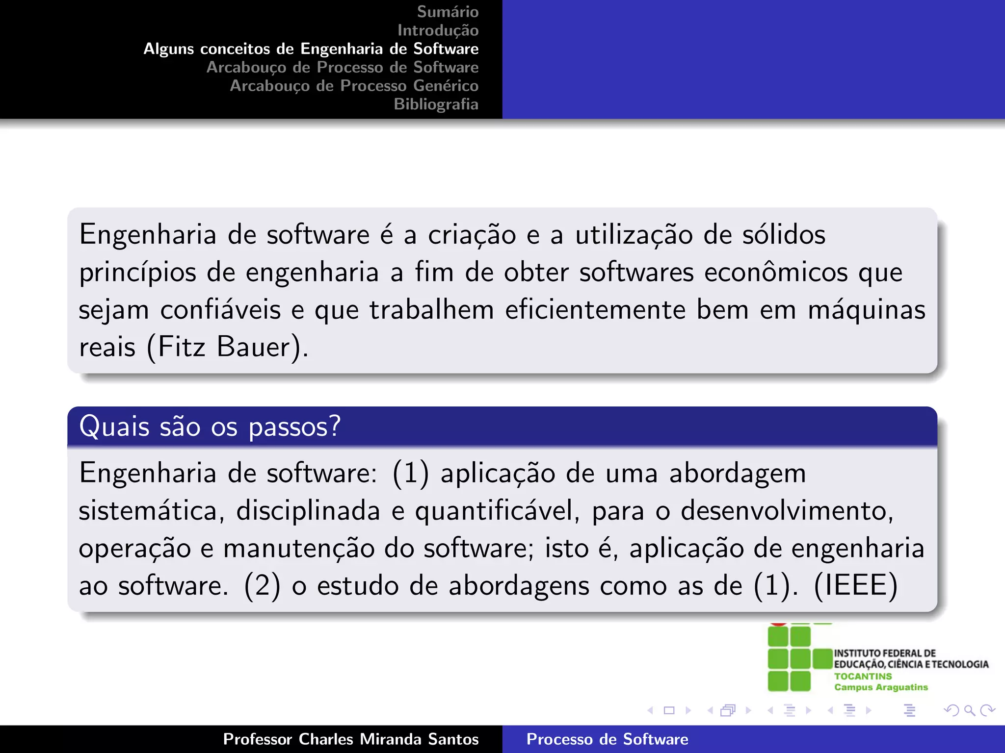 Sum´rio
                                            a
                                     Introdu¸˜o
                                             ca
     Alguns conceitos de Engenharia de Software
             Arcabou¸o de Processo de Software
                     c
                Arcabou¸o de Processo Gen´rico
                        c                  e
                                    Bibliograﬁa




Engenharia de software ´ a cria¸˜o e a utiliza¸˜o de s´lidos
                        e      ca             ca      o
princ´
     ıpios de engenharia a ﬁm de obter softwares econˆmicos que
                                                       o
sejam conﬁ´veis e que trabalhem eﬁcientemente bem em m´quinas
            a                                                a
reais (Fitz Bauer).

Quais s˜o os passos?
       a
Engenharia de software: (1) aplica¸˜o de uma abordagem
                                   ca
sistem´tica, disciplinada e quantiﬁc´vel, para o desenvolvimento,
       a                            a
opera¸˜o e manuten¸˜o do software; isto ´, aplica¸˜o de engenharia
      ca              ca                  e       ca
ao software. (2) o estudo de abordagens como as de (1). (IEEE)



              Professor Charles Miranda Santos    Processo de Software
 