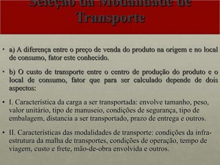 Seleção da Modalidade de Transporte a) A diferença entre o preço de venda do produto na origem e no local de consumo, fator este conhecido. b) O custo de transporte entre o centro de produção do produto e o local de consumo, fator que para ser calculado depende de dois aspectos: I. Característica da carga a ser transportada: envolve tamanho, peso, valor unitário, tipo de manuseio, condições de segurança, tipo de embalagem, distancia a ser transportado, prazo de entrega e outros. II. Características das modalidades de transporte: condições da infra-estrutura da malha de transportes, condições de operação, tempo de viagem, custo e frete, mão-de-obra envolvida e outros. 