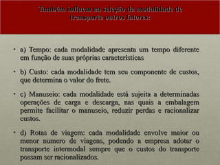 Também influem na seleção da modalidade de transporte outros fatores: a) Tempo: cada modalidade apresenta um tempo diferente em função de suas próprias características b) Custo: cada modalidade tem seu componente de custos, que determina o valor do frete. c) Manuseio: cada modalidade está sujeita a determinadas operações de carga e descarga, nas quais a embalagem permite facilitar o manuseio, reduzir perdas e racionalizar custos. d) Rotas de viagem: cada modalidade envolve maior ou menor numero de viagens, podendo a empresa adotar o transporte intermodal sempre que o custos do transporte possam ser racionalizados. 