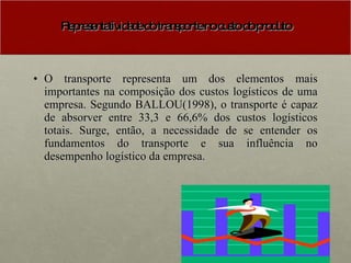 Representatividade do transporte no custo do produto O transporte representa um dos elementos mais importantes na composição dos custos logísticos de uma empresa. Segundo BALLOU(1998), o transporte é capaz de absorver entre 33,3 e 66,6% dos custos logísticos totais. Surge, então, a necessidade de se entender os fundamentos do transporte e sua influência no desempenho logístico da empresa. 