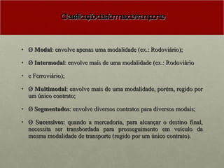 Classificação das formas de transporte Ø  Modal : envolve apenas uma modalidade (ex.: Rodoviário); Ø  Intermodal : envolve mais de uma modalidade (ex.: Rodoviário e Ferroviário); Ø  Multimodal : envolve mais de uma modalidade, porém, regido por um único contrato; Ø  Segmentados : envolve diversos contratos para diversos modais; Ø  Sucessivos : quando a mercadoria, para alcançar o destino final, necessita ser transbordada para prosseguimento em veículo da mesma modalidade de transporte (regido por um único contrato). 