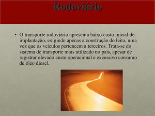 Rodoviário O transporte rodoviário apresenta baixo custo inicial de implantação, exigindo apenas a construção do leito, uma vez que os veículos pertencem a terceiros. Trata-se do sistema de transporte mais utilizado no país, apesar de registrar elevado custo operacional e excessivo consumo de óleo diesel.  