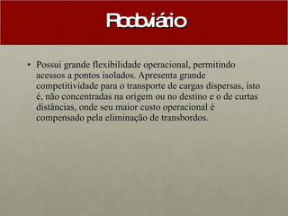 Rodoviário Possui grande flexibilidade operacional, permitindo acessos a pontos isolados. Apresenta grande competitividade para o transporte de cargas dispersas, isto é, não concentradas na origem ou no destino e o de curtas distâncias, onde seu maior custo operacional é compensado pela eliminação de transbordos.  