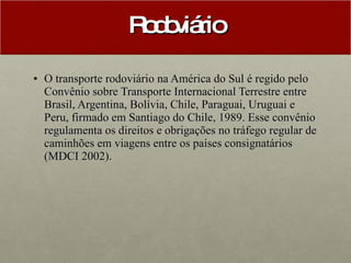 Rodoviário O transporte rodoviário na América do Sul é regido pelo Convênio sobre Transporte Internacional Terrestre entre Brasil, Argentina, Bolívia, Chile, Paraguai, Uruguai e Peru, firmado em Santiago do Chile, 1989. Esse convênio regulamenta os direitos e obrigações no tráfego regular de caminhões em viagens entre os países consignatários (MDCI 2002).   