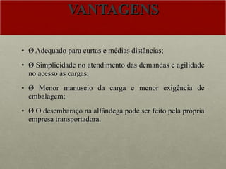 VANTAGENS Ø Adequado para curtas e médias distâncias; Ø Simplicidade no atendimento das demandas e agilidade no acesso às cargas; Ø Menor manuseio da carga e menor exigência de embalagem; Ø O desembaraço na alfândega pode ser feito pela própria empresa transportadora. 