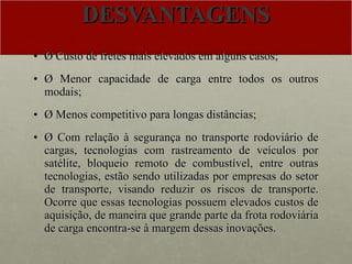 DESVANTAGENS Ø Custo de fretes mais elevados em alguns casos; Ø Menor capacidade de carga entre todos os outros modais; Ø Menos competitivo para longas distâncias; Ø Com relação à segurança no transporte rodoviário de cargas, tecnologias com rastreamento de veículos por satélite, bloqueio remoto de combustível, entre outras tecnologias, estão sendo utilizadas por empresas do setor de transporte, visando reduzir os riscos de transporte. Ocorre que essas tecnologias possuem elevados custos de aquisição, de maneira que grande parte da frota rodoviária de carga encontra-se à margem dessas inovações. 