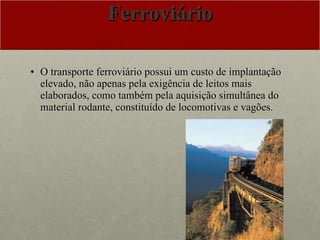 Ferroviário O transporte ferroviário possui um custo de implantação elevado, não apenas pela exigência de leitos mais elaborados, como também pela aquisição simultânea do material rodante, constituído de locomotivas e vagões.  