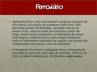 Ferroviário Apresenta baixo custo operacional e pequeno consumo de óleo diesel, em relação ao transporte rodoviário. Não apresenta grande flexibilidade, operando através de pontos fixos, caracterizados por estações e pátios de carga, sendo muito competitivo no transporte de cargas com origem e destinos fixos e para longas distâncias, onde os transbordos realizados na origem e no destino são compensados pelo menor custo do transporte. O transporte ferroviário é adequado para o transporte de mercadorias agrícolas, derivados de petróleo, minérios de ferro, produtos siderúrgicos, fertilizantes , entre outros.   
