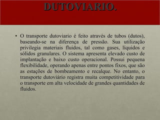 DUTOVIARIO. O transporte dutoviario é feito através de tubos (dutos), baseando-se na diferença de pressão. Sua utilização privilegia materiais fluidos, tal como gases, líquidos e sólidos granulares. O sistema apresenta elevado custo de implantação e baixo custo operacional. Possui pequena flexibilidade, operando apenas entre pontos fixos, que são as estações de bombeamento e recalque. No entanto, o transporte dutoviário registra muita competitividade para o transporte em alta velocidade de grandes quantidades de fluidos. 