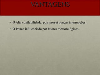 VANTAGENS Ø Alta confiabilidade, pois possui poucas interrupções; Ø Pouco influenciado por fatores meteorológicos.  
