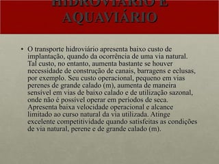 HIDROVIÁRIO E AQUAVIÁRIO O transporte hidroviário apresenta baixo custo de implantação, quando da ocorrência de uma via natural. Tal custo, no entanto, aumenta bastante se houver necessidade de construção de canais, barragens e eclusas, por exemplo. Seu custo operacional, pequeno em vias perenes de grande calado (m), aumenta de maneira sensível em vias de baixo calado e de utilização sazonal, onde não é possível operar em períodos de seca. Apresenta baixa velocidade operacional e alcance limitado ao curso natural da via utilizada. Atinge excelente competitividade quando satisfeitas as condições de via natural, perene e de grande calado (m).  