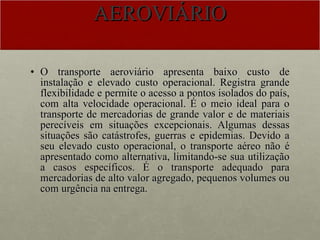 AEROVIÁRIO O transporte aeroviário apresenta baixo custo de instalação e elevado custo operacional. Registra grande flexibilidade e permite o acesso a pontos isolados do país, com alta velocidade operacional. É o meio ideal para o transporte de mercadorias de grande valor e de materiais perecíveis em situações excepcionais. Algumas dessas situações são catástrofes, guerras e epidemias. Devido a seu elevado custo operacional, o transporte aéreo não é apresentado como alternativa, limitando-se sua utilização a casos específicos. É o transporte adequado para mercadorias de alto valor agregado, pequenos volumes ou com urgência na entrega. 