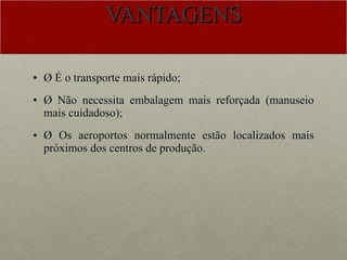 VANTAGENS Ø É o transporte mais rápido; Ø Não necessita embalagem mais reforçada (manuseio mais cuidadoso); Ø Os aeroportos normalmente estão localizados mais próximos dos centros de produção. 
