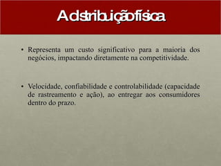 A distribuição física  Representa um custo significativo para a maioria dos negócios, impactando diretamente na competitividade. Velocidade, confiabilidade e controlabilidade (capacidade de rastreamento e ação), ao entregar aos consumidores dentro do prazo.  