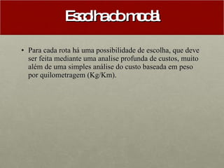 Escolha do modal Para cada rota há uma possibilidade de escolha, que deve ser feita mediante uma analise profunda de custos, muito além de uma simples análise do custo baseada em peso por quilometragem (Kg/Km).  