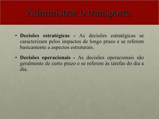 Administrar o transporte  Decisões estratégicas -  As decisões estratégicas se caracterizam pelos impactos de longo prazo e se referem basicamente a aspectos estruturais.   Decisões operacionais -  As decisões operacionais são geralmente de curto prazo e se referem às tarefas do dia a dia.  