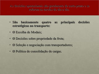 As decisões operacionais são geralmente de curto prazo e se referem às tarefas do dia a dia.  São basicamente quatro as principais decisões estratégicas no transporte: Ø Escolha de Modais; Ø Decisões sobre propriedade da frota; Ø Seleção e negociação com transportadores;  Ø Política de consolidação de cargas. 